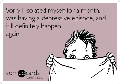 Sorry I isolated myself for a month. I
was having a depressive episode, and
it'll definitely happen
again.