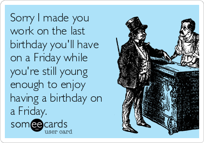 Sorry I made you
work on the last
birthday you'll have
on a Friday while
you're still young
enough to enjoy
having a birthday on
a Friday.