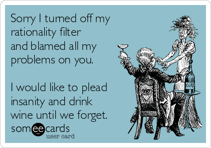 Sorry I turned off my
rationality filter
and blamed all my
problems on you.  

I would like to plead
insanity and drink
wine until we forget.  