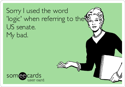 Sorry I used the word
'logic' when referring to the
US senate. 
My bad.  