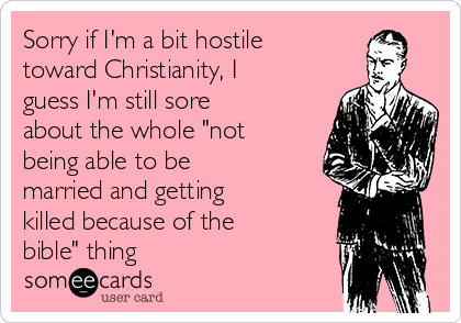 Sorry if I'm a bit hostile
toward Christianity, I
guess I'm still sore
about the whole "not
being able to be
married and getting
killed because of the
bible" thing