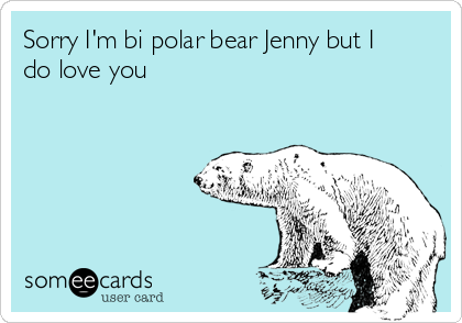 Sorry I'm bi polar bear Jenny but I
do love you 