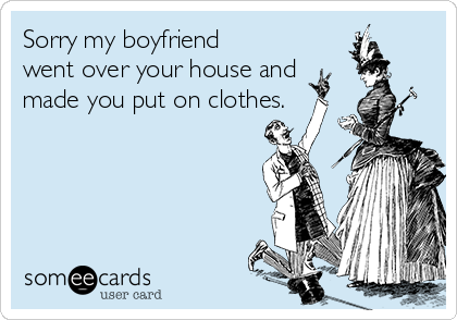 Sorry my boyfriend
went over your house and  
made you put on clothes.