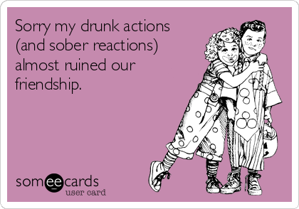 Sorry my drunk actions
(and sober reactions)
almost ruined our
friendship.