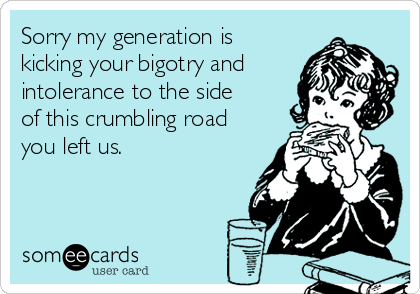 Sorry my generation is
kicking your bigotry and
intolerance to the side
of this crumbling road
you left us. 