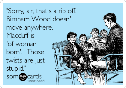 "Sorry, sir, that's a rip off. 
Birnham Wood doesn't
move anywhere. 
Macduff is
'of woman
born'.  Those
twists are just
stupid."