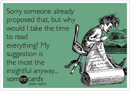 Sorry someone already
proposed that, but why
would I take the time
to read
everything? My
suggestion is
the most the
insightful anyway...