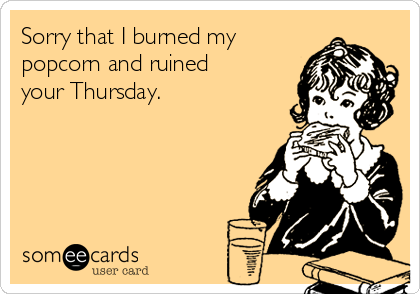 Sorry that I burned my
popcorn and ruined
your Thursday. 