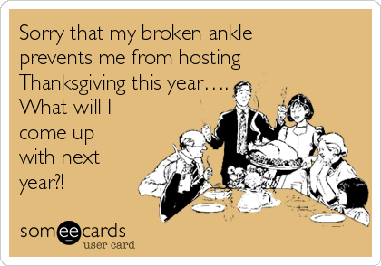 Sorry that my broken ankle
prevents me from hosting
Thanksgiving this year….
What will I
come up
with next
year?!