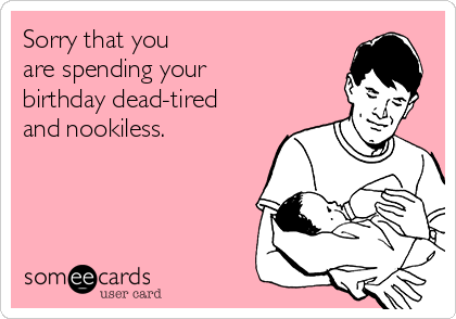 Sorry that you 
are spending your 
birthday dead-tired 
and nookiless.