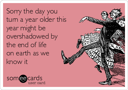 Sorry the day you
turn a year older this
year might be
overshadowed by
the end of life
on earth as we
know it