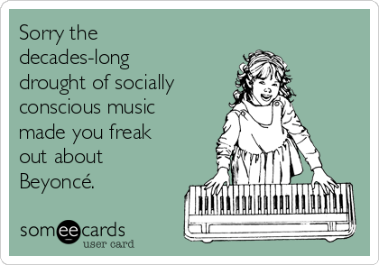 Sorry the
decades-long
drought of socially 
conscious music
made you freak
out about
Beyoncé. 