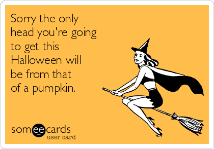 Sorry the only 
head you're going
to get this
Halloween will
be from that
of a pumpkin.