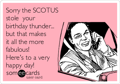 Sorry the SCOTUS
stole  your
birthday thunder...
but that makes
it all the more
fabulous! 
Here's to a very
happy day!