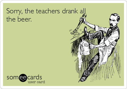 Sorry, the teachers drank all
the beer.