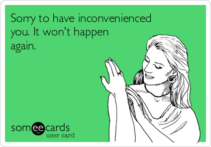 Sorry to have inconvenienced
you. It won't happen
again. 