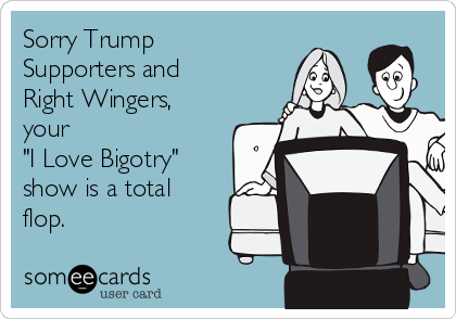 Sorry Trump
Supporters and
Right Wingers,
your 
"I Love Bigotry"
show is a total
flop.  