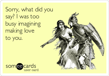 Sorry, what did you
say? I was too
busy imagining
making love
to you.