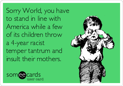 Sorry World, you have
to stand in line with
America while a few
of its children throw
a 4-year racist
temper tantrum and
insult their mothers.