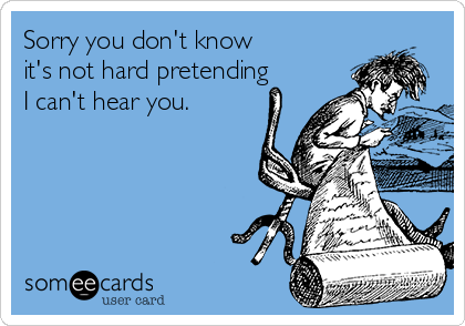 Sorry you don't know 
it's not hard pretending
I can't hear you.