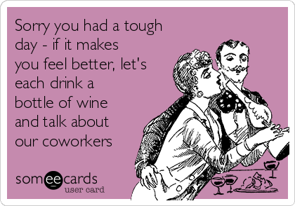 Sorry you had a tough
day - if it makes
you feel better, let's
each drink a
bottle of wine
and talk about
our coworkers