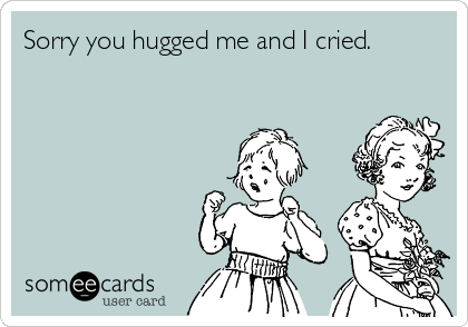 Sorry you hugged me and I cried.