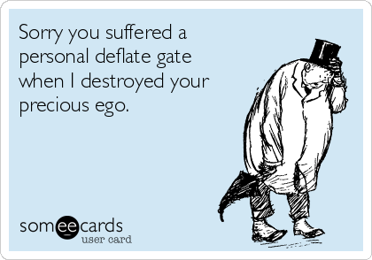 Sorry you suffered a
personal deflate gate
when I destroyed your
precious ego.