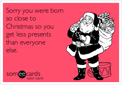 Sorry you were born
so close to
Christmas so you
get less presents
than everyone
else.