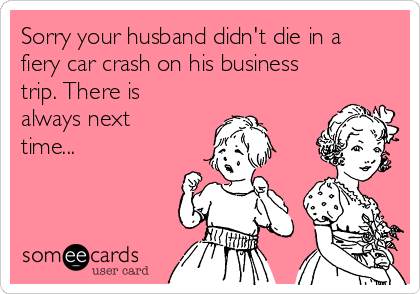 Sorry your husband didn't die in a
fiery car crash on his business
trip. There is
always next
time...