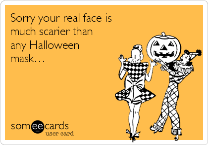 Sorry your real face is
much scarier than
any Halloween
mask…