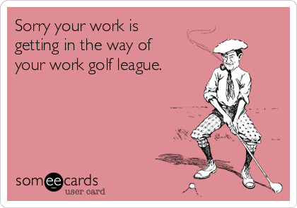 Sorry your work is
getting in the way of
your work golf league.