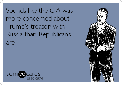 Sounds like the CIA was
more concerned about
Trump's treason with
Russia than Republicans
are. 