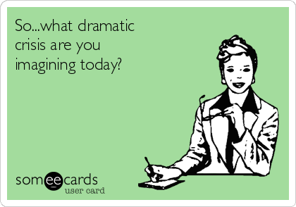 So...what dramatic
crisis are you
imagining today?