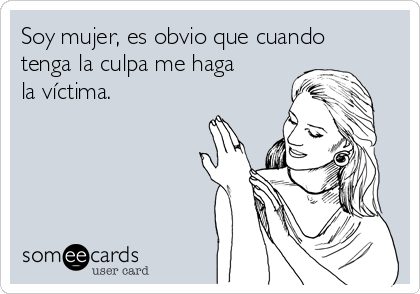 Soy mujer, es obvio que cuando
tenga la culpa me haga
la víctima.   