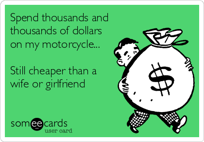 Spend thousands and
thousands of dollars
on my motorcycle...

Still cheaper than a
wife or girlfriend