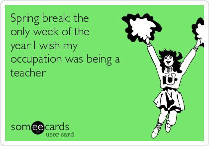 Spring break: the
only week of the
year I wish my
occupation was being a
teacher 