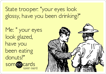 State trooper: "your eyes look
glossy, have you been drinking?"

Me: " your eyes
look glazed,
have you
been eating
donuts?"