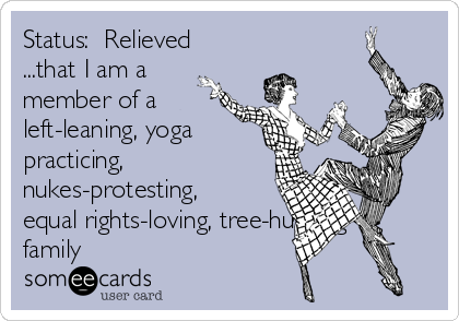 Status:  Relieved
...that I am a
member of a
left-leaning, yoga
practicing,
nukes-protesting,
equal rights-loving, tree-hugging
family