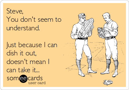 Steve,
You don't seem to
understand.

Just because I can
dish it out,
doesn't mean I
can take it...