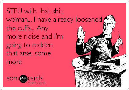 STFU with that shit,
woman... I have already loosened
the cuffs... Any
more noise and I'm
going to redden
that arse, some
more