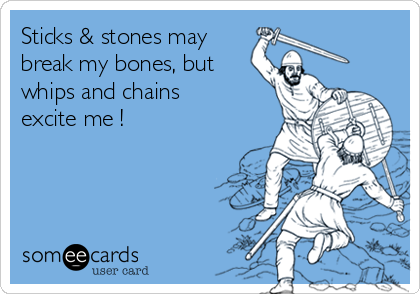 Sticks & stones may 
break my bones, but
whips and chains
excite me !