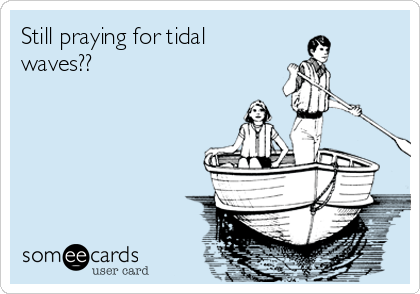 Still praying for tidal
waves??