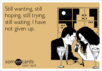 Still wanting, still
hoping, still trying,
still waiting. I have
not given up.