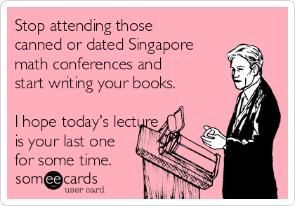 Stop attending those
canned or dated Singapore
math conferences and
start writing your books.

I hope today's lecture 
is your last one
for some time.