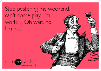 Stop pestering me weekend, I
can't come play. I'm
worki..... Oh wait, no
I'm not!