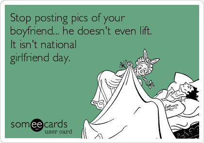 Stop posting pics of your
boyfriend... he doesn't even lift. 
It isn't national
girlfriend day. 