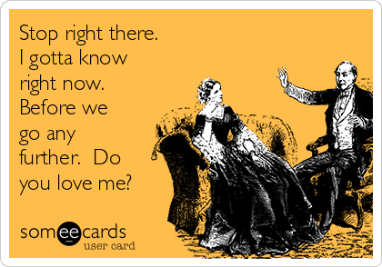 Stop right there.
I gotta know
right now. 
Before we
go any
further.  Do
you love me?