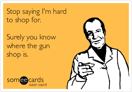 Stop saying I'm hard
to shop for.

Surely you know
where the gun
shop is. 