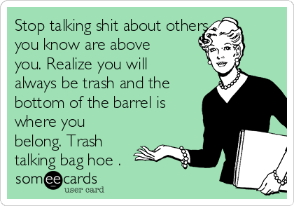 Stop talking shit about others 
you know are above
you. Realize you will
always be trash and the
bottom of the barrel is
where you
belong. Trash
talking bag hoe . 