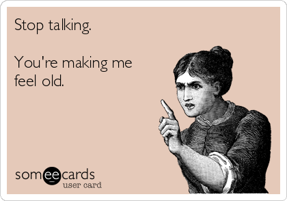 Stop talking. 

You're making me
feel old.